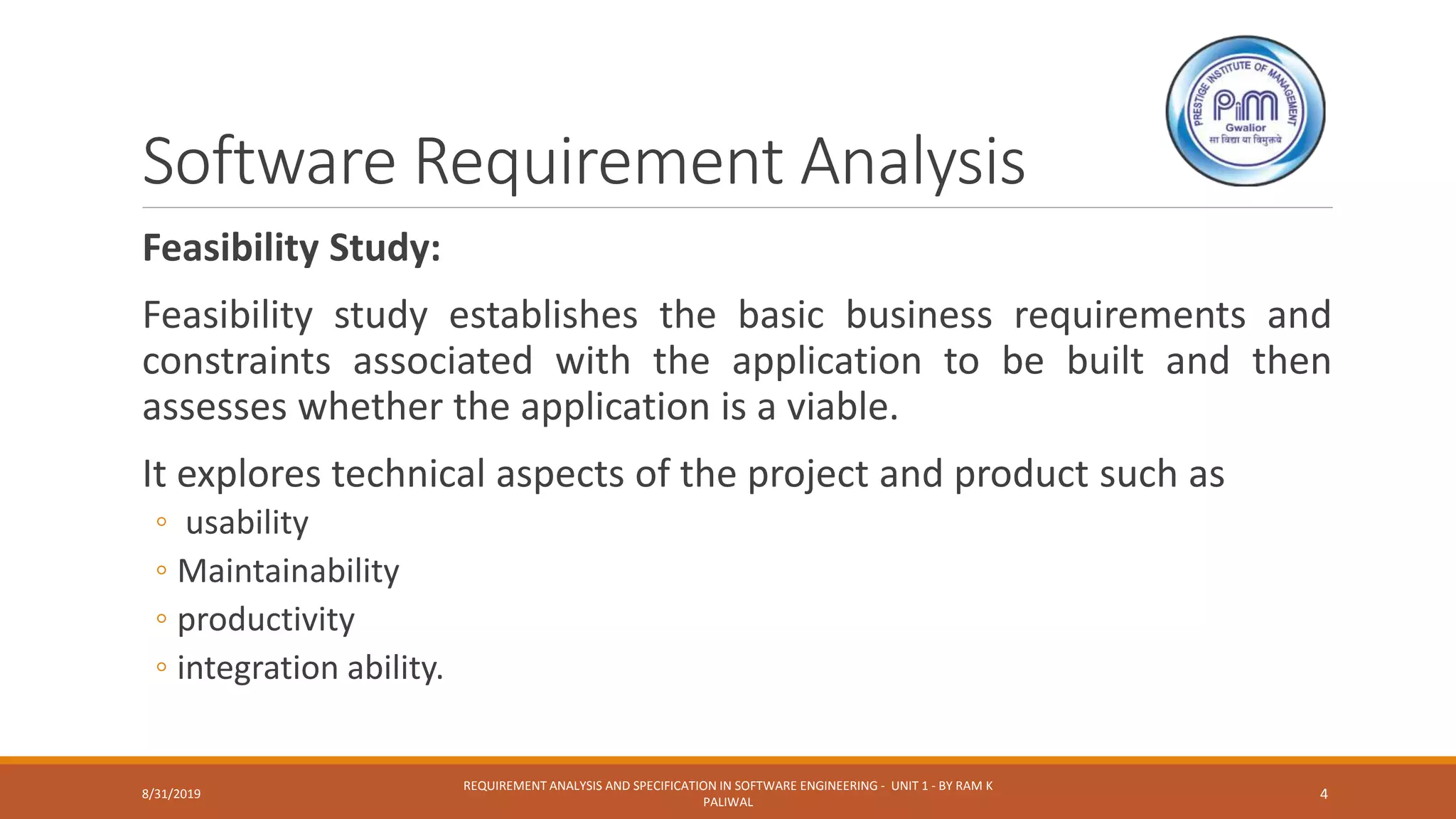 Software Requirement Analysis
Feasibility Study:
Feasibility study establishes the basic business requirements and
constraints associated with the application to be built and then
assesses whether the application is a viable.
It explores technical aspects of the project and product such as
◦ usability
◦ Maintainability
◦ productivity
◦ integration ability.
8/31/2019
REQUIREMENT ANALYSIS AND SPECIFICATION IN SOFTWARE ENGINEERING - UNIT 1 - BY RAM K
PALIWAL
4
 