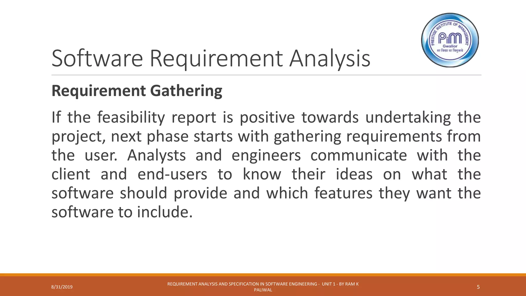 Software Requirement Analysis
Requirement Gathering
If the feasibility report is positive towards undertaking the
project, next phase starts with gathering requirements from
the user. Analysts and engineers communicate with the
client and end-users to know their ideas on what the
software should provide and which features they want the
software to include.
8/31/2019
REQUIREMENT ANALYSIS AND SPECIFICATION IN SOFTWARE ENGINEERING - UNIT 1 - BY RAM K
PALIWAL
5
 