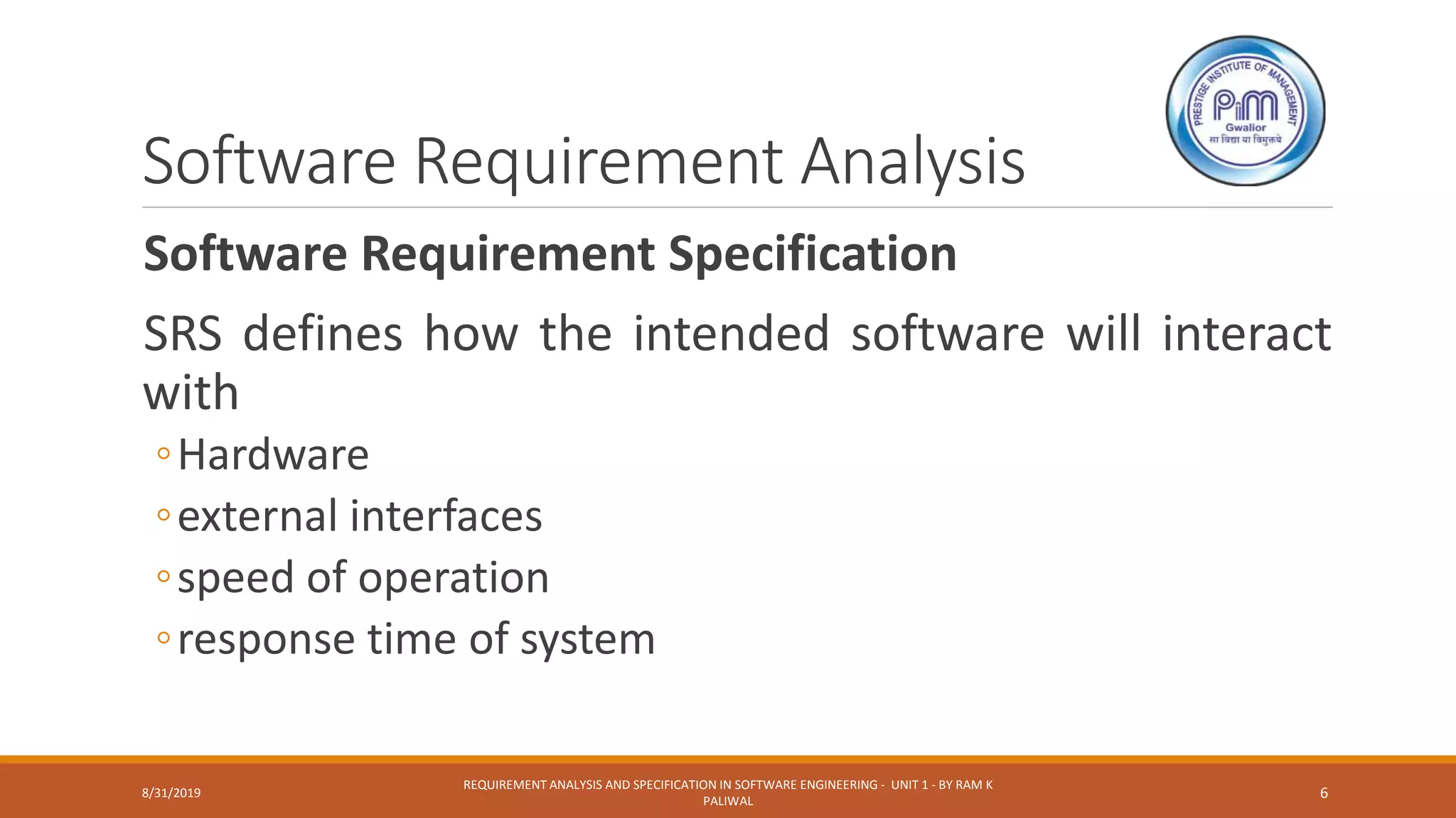 Software Requirement Analysis
Software Requirement Specification
SRS defines how the intended software will interact
with
◦Hardware
◦external interfaces
◦speed of operation
◦response time of system
8/31/2019
REQUIREMENT ANALYSIS AND SPECIFICATION IN SOFTWARE ENGINEERING - UNIT 1 - BY RAM K
PALIWAL
6
 