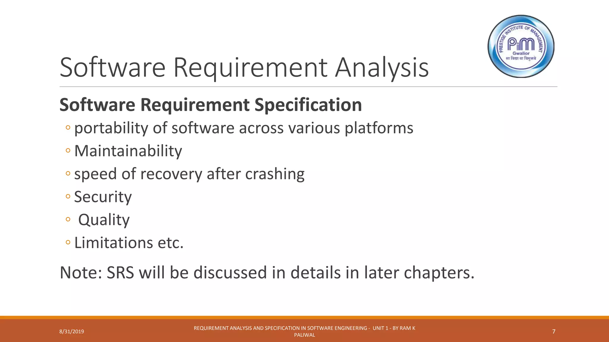 Software Requirement Analysis
Software Requirement Specification
◦ portability of software across various platforms
◦ Maintainability
◦ speed of recovery after crashing
◦ Security
◦ Quality
◦ Limitations etc.
Note: SRS will be discussed in details in later chapters.
8/31/2019
REQUIREMENT ANALYSIS AND SPECIFICATION IN SOFTWARE ENGINEERING - UNIT 1 - BY RAM K
PALIWAL
7
 