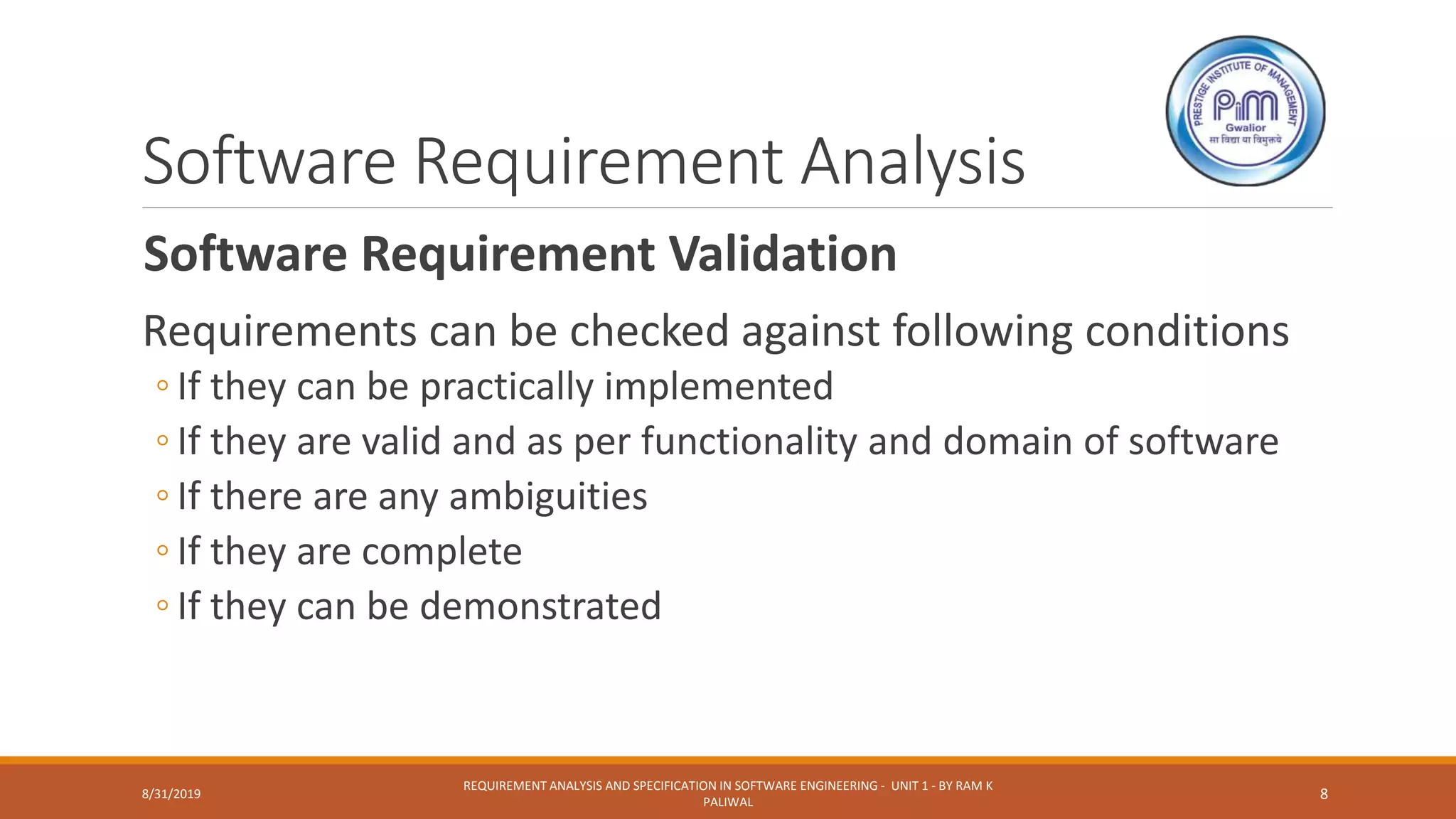 Software Requirement Analysis
Software Requirement Validation
Requirements can be checked against following conditions
◦ If they can be practically implemented
◦ If they are valid and as per functionality and domain of software
◦ If there are any ambiguities
◦ If they are complete
◦ If they can be demonstrated
8/31/2019
REQUIREMENT ANALYSIS AND SPECIFICATION IN SOFTWARE ENGINEERING - UNIT 1 - BY RAM K
PALIWAL
8
 