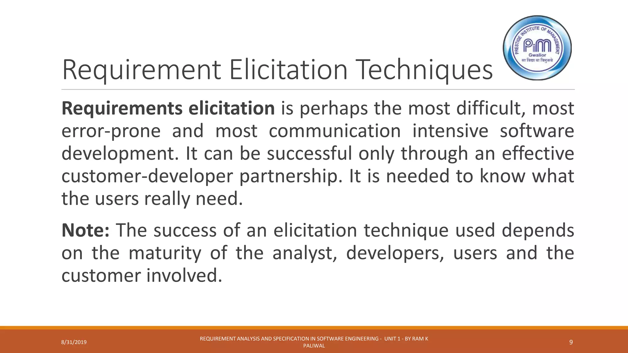 Requirement Elicitation Techniques
Requirements elicitation is perhaps the most difficult, most
error-prone and most communication intensive software
development. It can be successful only through an effective
customer-developer partnership. It is needed to know what
the users really need.
Note: The success of an elicitation technique used depends
on the maturity of the analyst, developers, users and the
customer involved.
8/31/2019
REQUIREMENT ANALYSIS AND SPECIFICATION IN SOFTWARE ENGINEERING - UNIT 1 - BY RAM K
PALIWAL
9
 