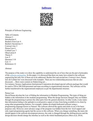 Software
Principle of Software Engineering
Table of Contents
Abstract 3
Introduction 4
Boehm's First Law 4
Boehm's Second law 5
Conway's law 5
Parnas Law 6
Corbató Law 7
Observation 8
Theory 9
Law 9
Question 3 10
Law 11
References 12
Abstract
The purpose of the study is to show the capability to understand the set of laws that are the part of principles
of the software engineering. In this paper, it is discussed that there are many laws related to the software
engineering but only few of them are to be addressed. Boehm first and second law, Conway's laws, Parnas
laws & Corbato law were discussed with examples. There are two relationship processes that are also
discussed, ... Show more content on Helpwriting.net ...
For instance, Science Applications International Corporation developed special software package that would
be send to 250 to 500 field personnel and team according to organizational structure. The software will be
further transferred to the organizational employees as per the departmental structure.
Parnas Law
David Parnas develop the Law of Hiding the information in Modular Programming. The types of thing are
hidden is the information in the modular programming. When the design decision changed, they are hidden
through the programming to protect the other parts from the general alteration. In other words, it also states
that information hiding is the aptitude to avoid positive aspect of class from being available to its client by
using other programming features. For example, Adabas developed dedicated software using a
programming language known as Natural. The software allowed the agents and clerks to use it for basic
purposes only. However, more advance usage of the program was hidden from the low–level support and
only expert programming agents had the access to this software. When you change something, the main risk
should appear in the software development process, the code is changed through the shifting process and the
design decision should change the interface as well as the whole backhand process (Merz et.al, 2014).
 