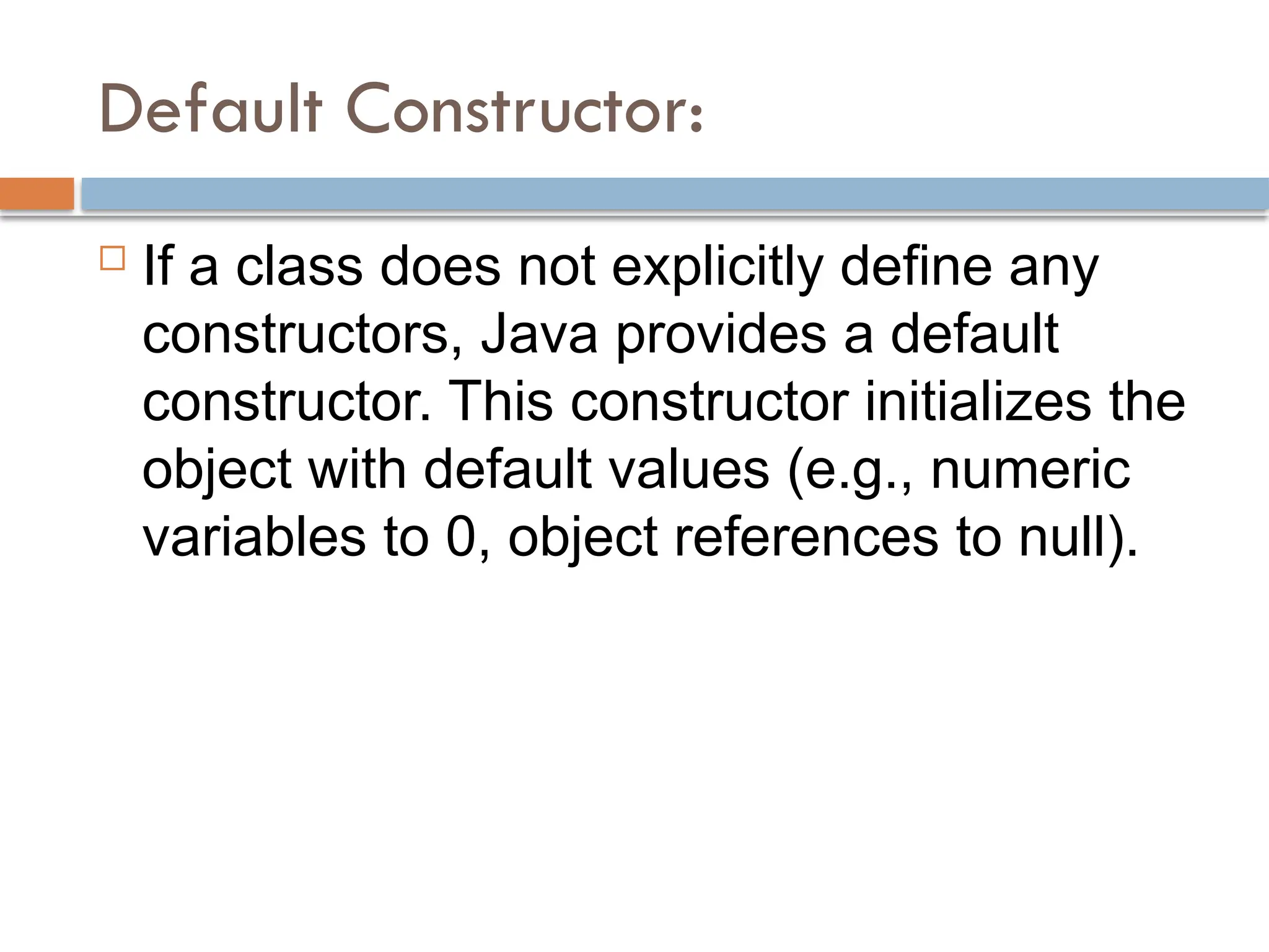 Default Constructor:
 If a class does not explicitly define any
constructors, Java provides a default
constructor. This constructor initializes the
object with default values (e.g., numeric
variables to 0, object references to null).
 