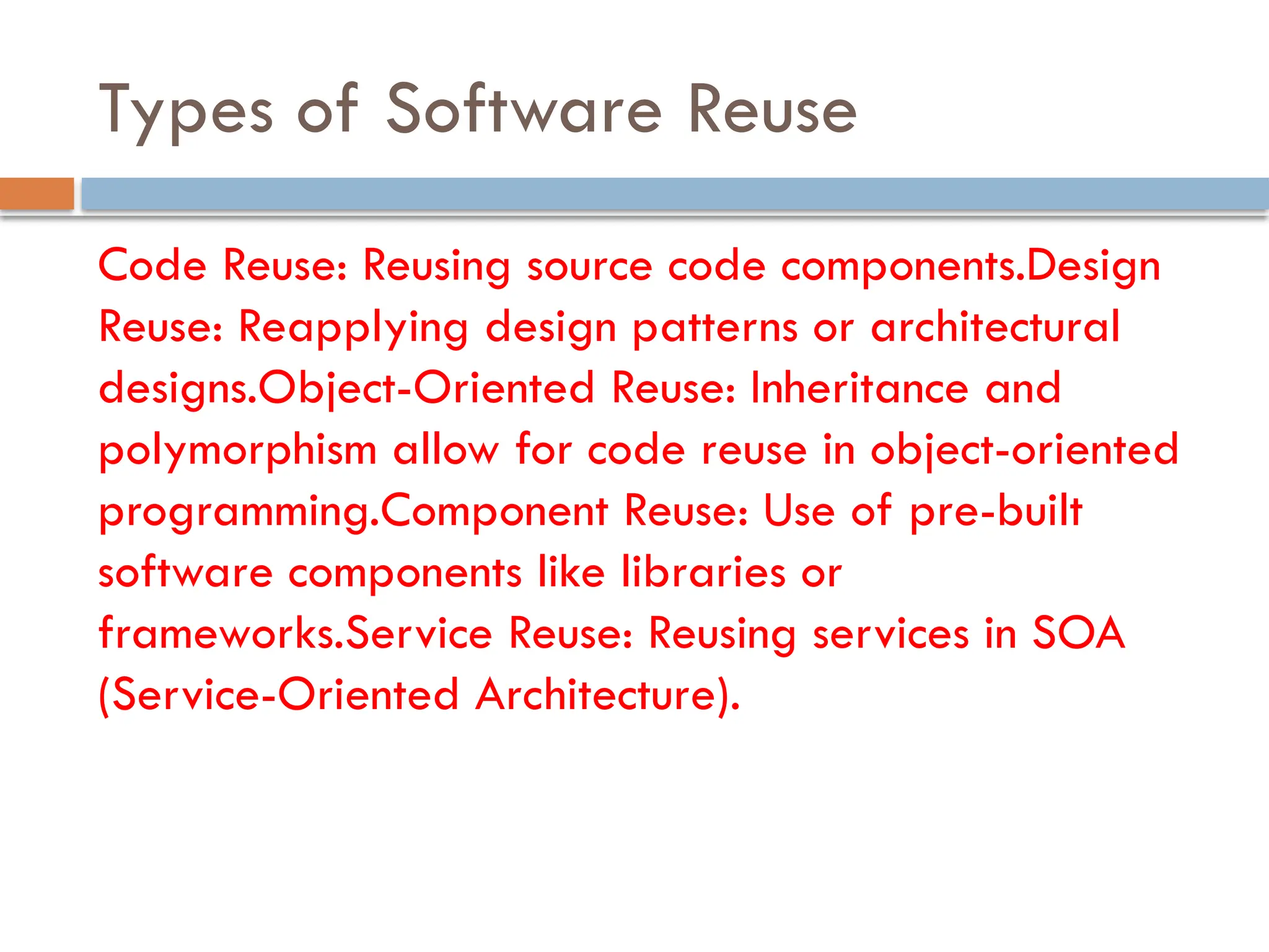 Types of Software Reuse
Code Reuse: Reusing source code components.Design
Reuse: Reapplying design patterns or architectural
designs.Object-Oriented Reuse: Inheritance and
polymorphism allow for code reuse in object-oriented
programming.Component Reuse: Use of pre-built
software components like libraries or
frameworks.Service Reuse: Reusing services in SOA
(Service-Oriented Architecture).
 
