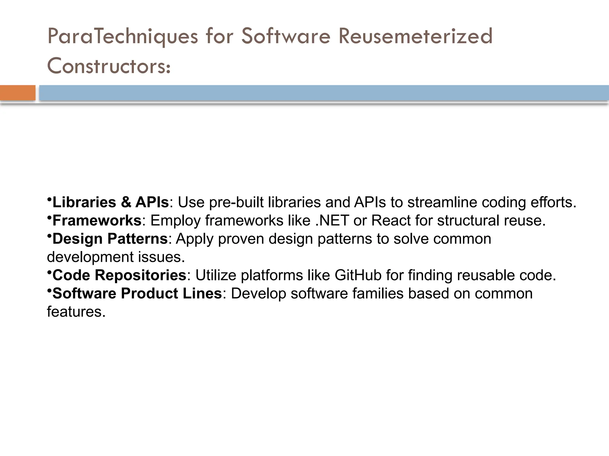 ParaTechniques for Software Reusemeterized
Constructors:
•Libraries & APIs: Use pre-built libraries and APIs to streamline coding efforts.
•Frameworks: Employ frameworks like .NET or React for structural reuse.
•Design Patterns: Apply proven design patterns to solve common
development issues.
•Code Repositories: Utilize platforms like GitHub for finding reusable code.
•Software Product Lines: Develop software families based on common
features.
 