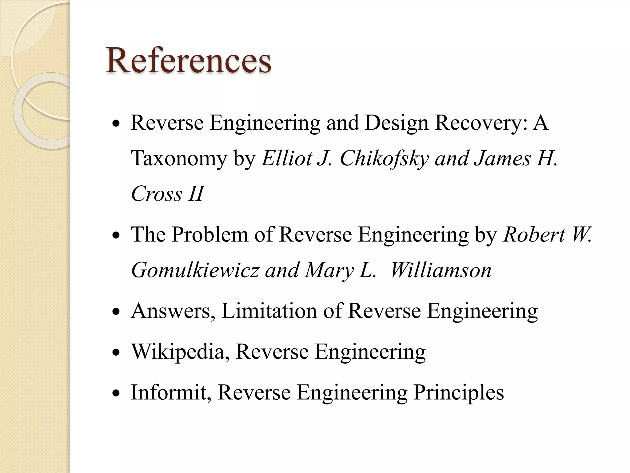 References
 Reverse Engineering and Design Recovery: A
Taxonomy by Elliot J. Chikofsky and James H.
Cross II
 The Problem of Reverse Engineering by Robert W.
Gomulkiewicz and Mary L. Williamson
 Answers, Limitation of Reverse Engineering
 Wikipedia, Reverse Engineering
 Informit, Reverse Engineering Principles
 