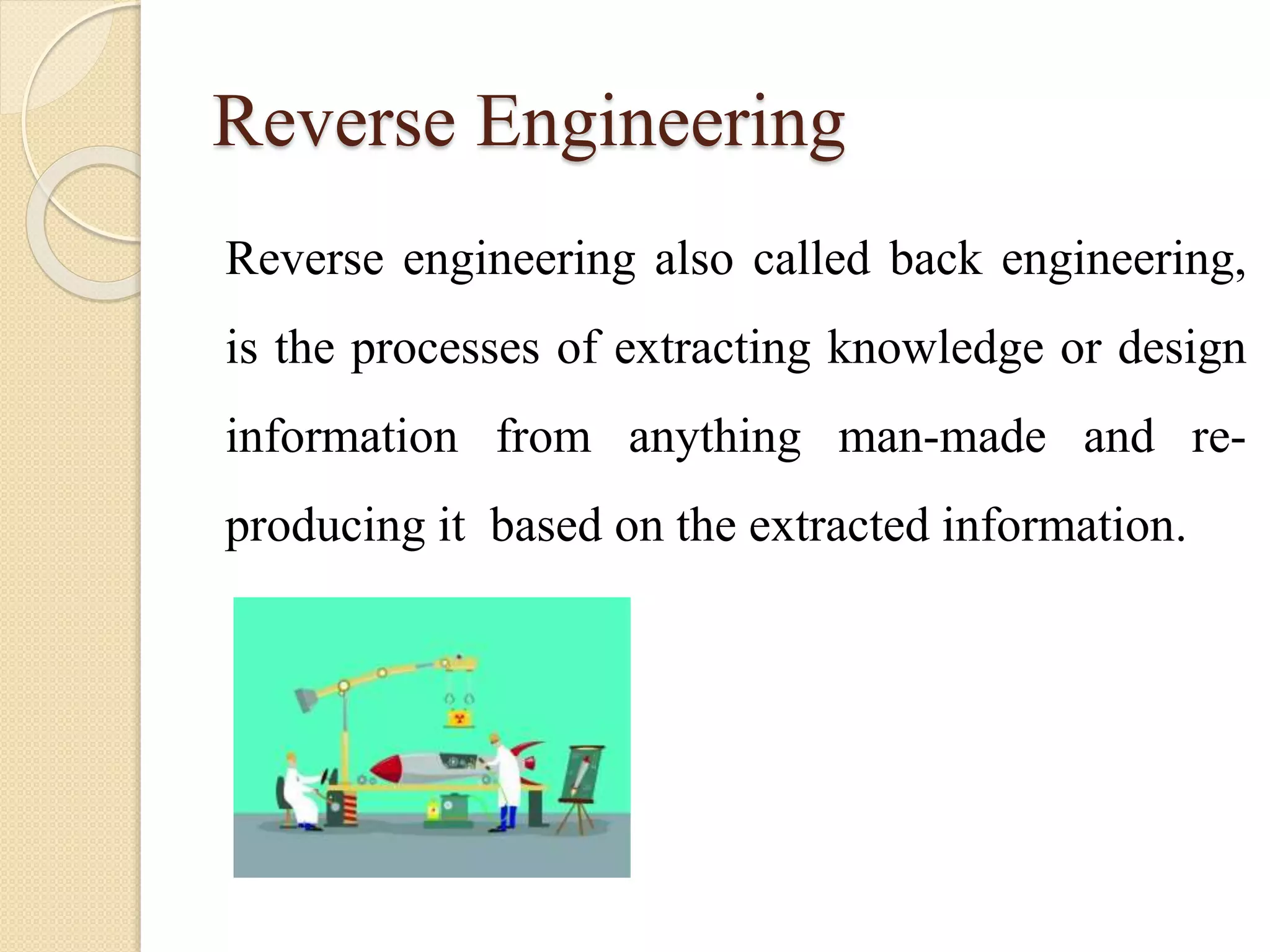 Reverse Engineering
Reverse engineering also called back engineering,
is the processes of extracting knowledge or design
information from anything man-made and re-
producing it based on the extracted information.
 