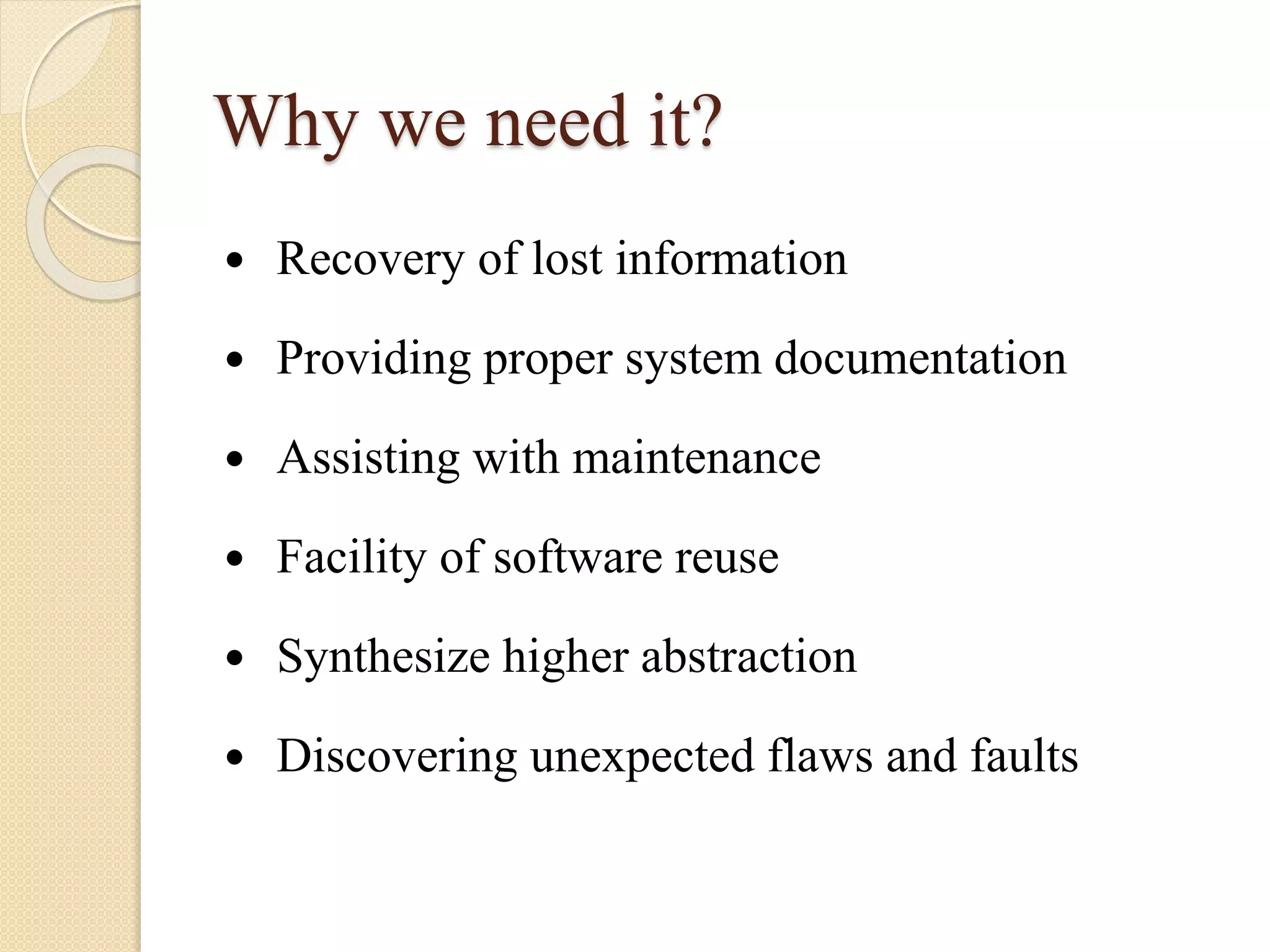 Why we need it?
 Recovery of lost information
 Providing proper system documentation
 Assisting with maintenance
 Facility of software reuse
 Synthesize higher abstraction
 Discovering unexpected flaws and faults
 
