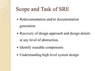 Scope and Task of SRE
 Redocumentation and/or documentation
generation
 Recovery of design approach and design details
at any level of abstraction.
 Identify reusable components
 Understanding high level system design
 