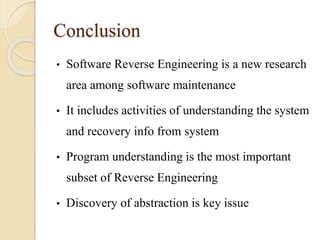 Conclusion
• Software Reverse Engineering is a new research
area among software maintenance
• It includes activities of understanding the system
and recovery info from system
• Program understanding is the most important
subset of Reverse Engineering
• Discovery of abstraction is key issue
 