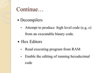 Continue…
 Decompilers
• Attempt to produce high level code (e.g, c)
from an executable binary code.
 Hex Editors
• Read executing program from RAM
• Enable the editing of running hexadecimal
code
 