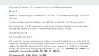 The overall risk exposure, RE, is determined using the following relationship
RE = P x C
where P is the probability of occurrence for a risk, and C is the the cost to the project should the
risk occur.
For example, assume that the software team defines a project risk in the following manner:
Risk identification. Only 70 percent of the software components scheduled for reuse will, in fact,
be integrated into the application. The remaining functionality will have to
be custom developed.
Risk probability. 80% (likely).
Risk impact. 60 reusable software components were planned. If only 70 percent can be used, 18
components would have to be developed from scratch (in addition to other custom software that
has been scheduled for development). Since the average component is 100 LOC and local data
indicate that the software engineering cost for each LOC is $14.00, the overall cost (impact) to
develop the components would be 18 x 100 x 14 = $25,200.
Risk exposure. RE = 0.80 x 25,200 ~ $20,200.
 