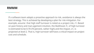 RMMM
If a software team adopts a proactive approach to risk, avoidance is always the
best strategy. This is achieved by developing a plan for risk mitigation. For
example, assume that high staff turnover is noted as a project risk, r1. Based
on past history and man-agement intuition, the likelihood, l1, of high turnover
is estimated to be 0.70 (70 percent, rather high) and the impact, x1, is
projected at level 2. That is, high turnover will have a critical impact on project
cost and schedule.
 