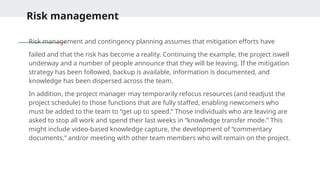 Risk management
Risk management and contingency planning assumes that mitigation efforts have
failed and that the risk has become a reality. Continuing the example, the project iswell
underway and a number of people announce that they will be leaving. If the mitigation
strategy has been followed, backup is available, information is documented, and
knowledge has been dispersed across the team.
In addition, the project manager may temporarily refocus resources (and readjust the
project schedule) to those functions that are fully staffed, enabling newcomers who
must be added to the team to “get up to speed.” Those individuals who are leaving are
asked to stop all work and spend their last weeks in “knowledge transfer mode.” This
might include video-based knowledge capture, the development of “commentary
documents,” and/or meeting with other team members who will remain on the project.
 