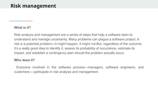 Risk management
What is it?
Risk analysis and management are a series of steps that help a software team to
understand and manage uncertainty. Many problems can plague a software project. A
risk is a potential problem—it might happen, it might not.But, regardless of the outcome,
it’s a really good idea to identify it, assess its probability of occurrence, estimate its
impact, and establish a contingency plan should the problem actually occur.
Who does it?
Everyone involved in the software process—managers, software engineers, and
customers— participate in risk analysis and management.
 
