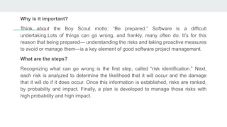 Why is it important?
Think about the Boy Scout motto: “Be prepared.” Software is a difficult
undertaking.Lots of things can go wrong, and frankly, many often do. It’s for this
reason that being prepared— understanding the risks and taking proactive measures
to avoid or manage them—is a key element of good software project management.
What are the steps?
Recognizing what can go wrong is the first step, called “risk identification.” Next,
each risk is analyzed to determine the likelihood that it will occur and the damage
that it will do if it does occur. Once this information is established, risks are ranked,
by probability and impact. Finally, a plan is developed to manage those risks with
high probability and high impact.
 