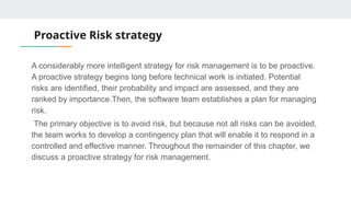 Proactive Risk strategy
A considerably more intelligent strategy for risk management is to be proactive.
A proactive strategy begins long before technical work is initiated. Potential
risks are identified, their probability and impact are assessed, and they are
ranked by importance.Then, the software team establishes a plan for managing
risk.
The primary objective is to avoid risk, but because not all risks can be avoided,
the team works to develop a contingency plan that will enable it to respond in a
controlled and effective manner. Throughout the remainder of this chapter, we
discuss a proactive strategy for risk management.
 