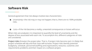 Software Risk
General agreement that risk always involves two characteristics
● Uncertainty—the risk may or may not happen; that is, there are no 100% probable
risks.
● Loss—if the risk becomes a reality, unwanted consequences or losses will occur.
When risks are analyzed, it is important to quantify the level of uncertainty and the
degree of loss associated with each risk. To accomplish this, different categories of risks
are considered.
Project risks threaten the project plan. That is, if project risks become real, it is likely that
project schedule will slip and that costs will increase. Project risks identify potential
budgetary, schedule, personnel (staffing and organization), resource, customer, and
requirements problems and their impact on a software project.
 