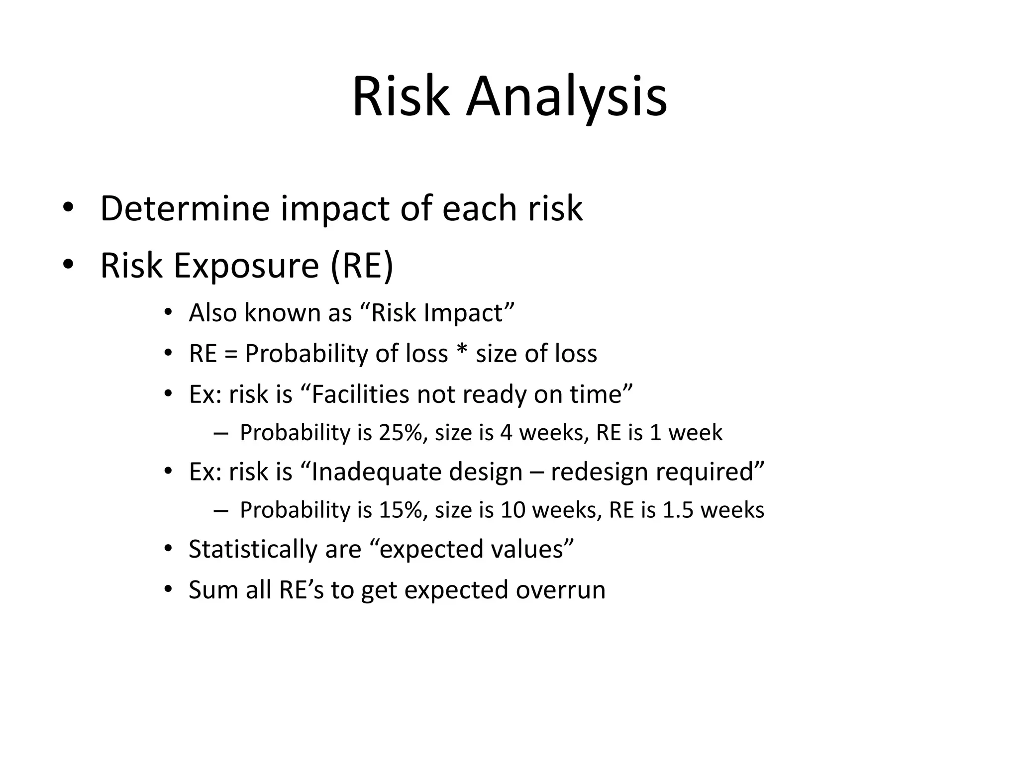 Risk Analysis
• Determine impact of each risk
• Risk Exposure (RE)
• Also known as “Risk Impact”
• RE = Probability of loss * size of loss
• Ex: risk is “Facilities not ready on time”
– Probability is 25%, size is 4 weeks, RE is 1 week
• Ex: risk is “Inadequate design – redesign required”
– Probability is 15%, size is 10 weeks, RE is 1.5 weeks
• Statistically are “expected values”
• Sum all RE’s to get expected overrun
 