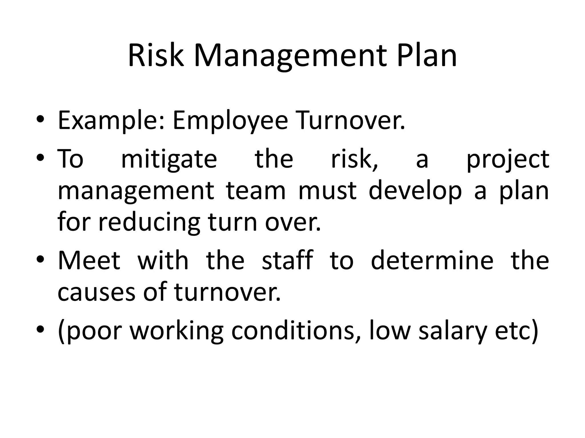 Risk Management Plan
• Example: Employee Turnover.
• To mitigate the risk, a project
management team must develop a plan
for reducing turn over.
• Meet with the staff to determine the
causes of turnover.
• (poor working conditions, low salary etc)
 
