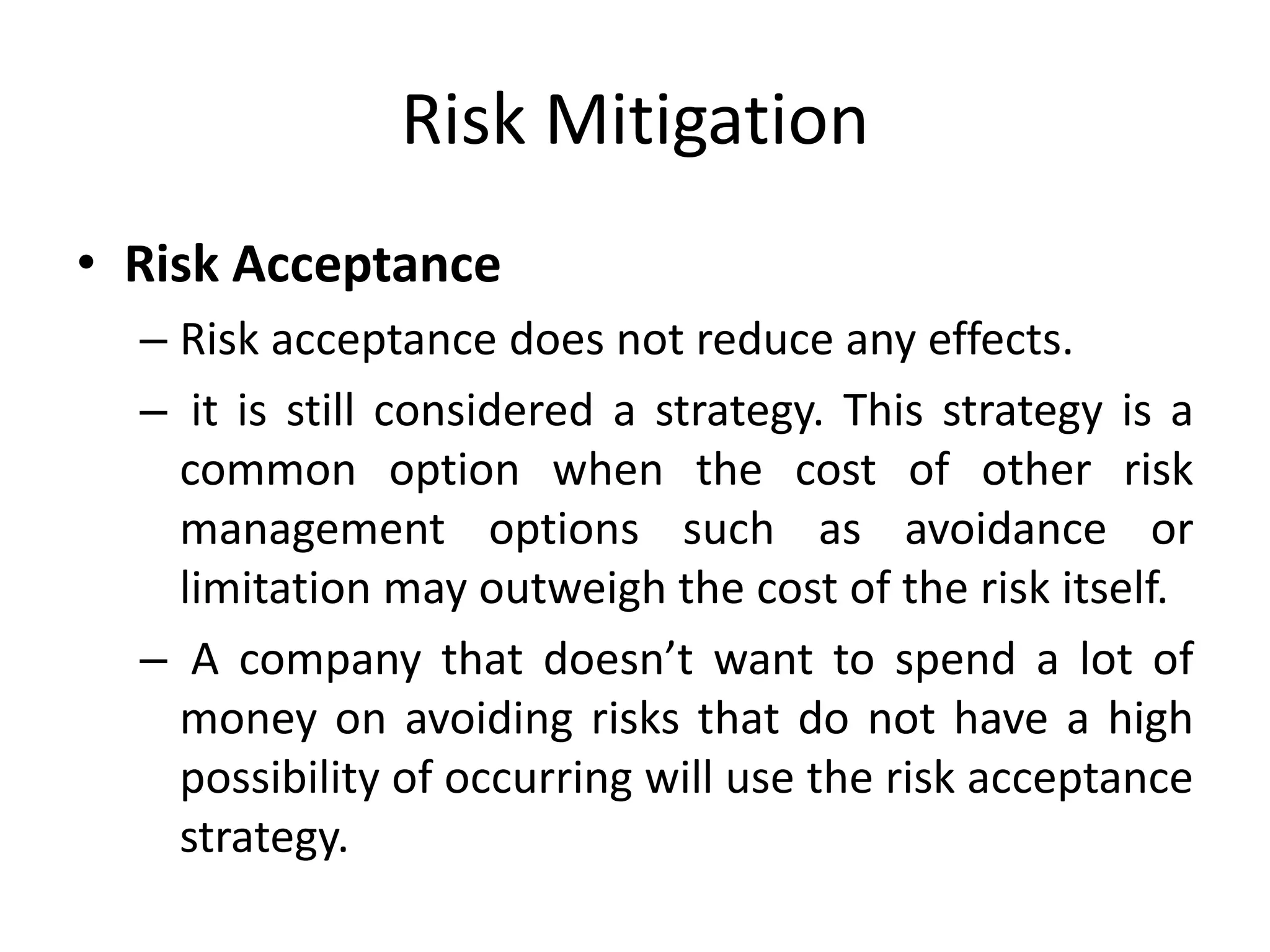 Risk Mitigation
• Risk Acceptance
– Risk acceptance does not reduce any effects.
– it is still considered a strategy. This strategy is a
common option when the cost of other risk
management options such as avoidance or
limitation may outweigh the cost of the risk itself.
– A company that doesn’t want to spend a lot of
money on avoiding risks that do not have a high
possibility of occurring will use the risk acceptance
strategy.
 