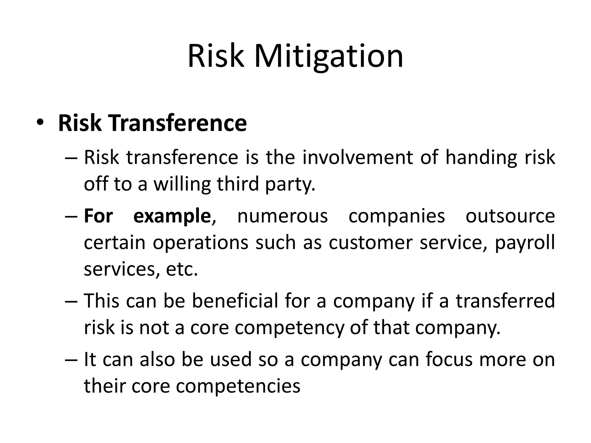 Risk Mitigation
• Risk Transference
– Risk transference is the involvement of handing risk
off to a willing third party.
– For example, numerous companies outsource
certain operations such as customer service, payroll
services, etc.
– This can be beneficial for a company if a transferred
risk is not a core competency of that company.
– It can also be used so a company can focus more on
their core competencies
 