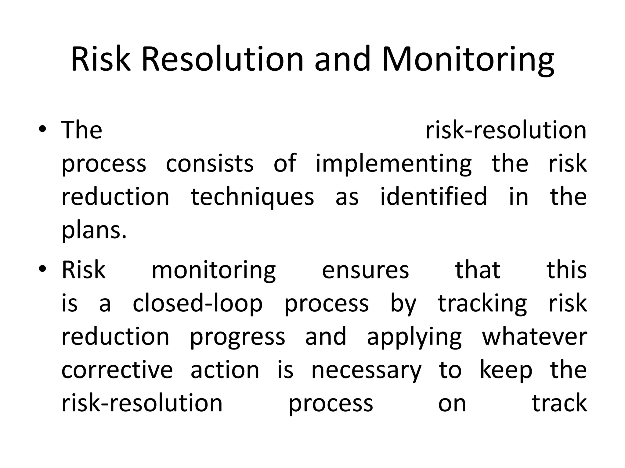 Risk Resolution and Monitoring
• The risk-resolution
process consists of implementing the risk
reduction techniques as identified in the
plans.
• Risk monitoring ensures that this
is a closed-loop process by tracking risk
reduction progress and applying whatever
corrective action is necessary to keep the
risk-resolution process on track
 