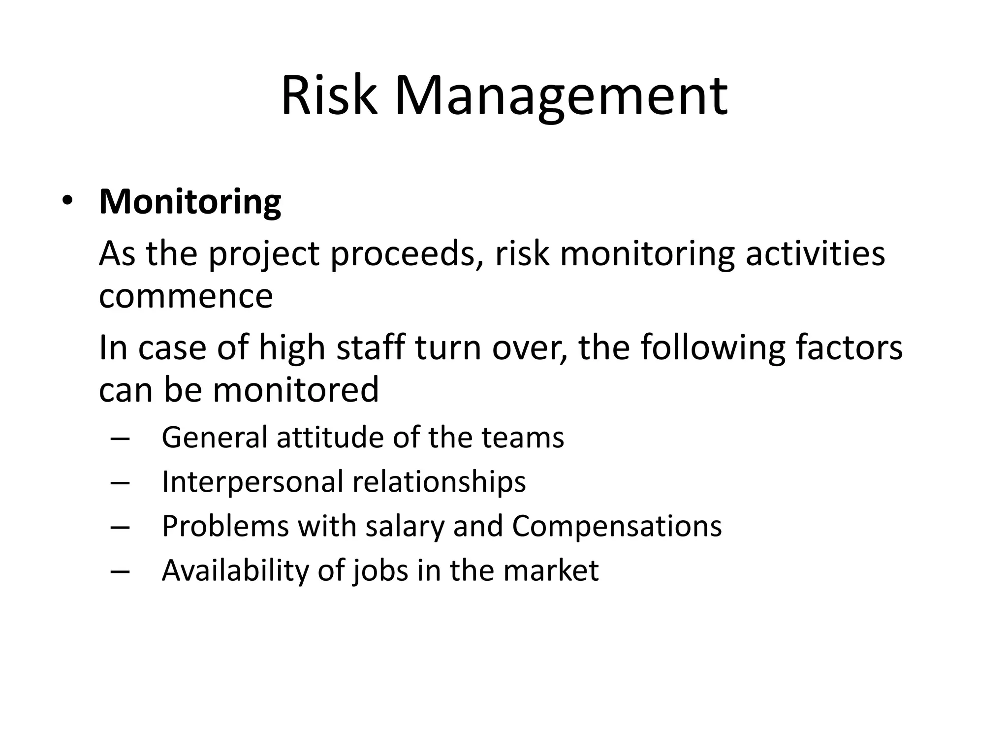 Risk Management
• Monitoring
As the project proceeds, risk monitoring activities
commence
In case of high staff turn over, the following factors
can be monitored
– General attitude of the teams
– Interpersonal relationships
– Problems with salary and Compensations
– Availability of jobs in the market
 