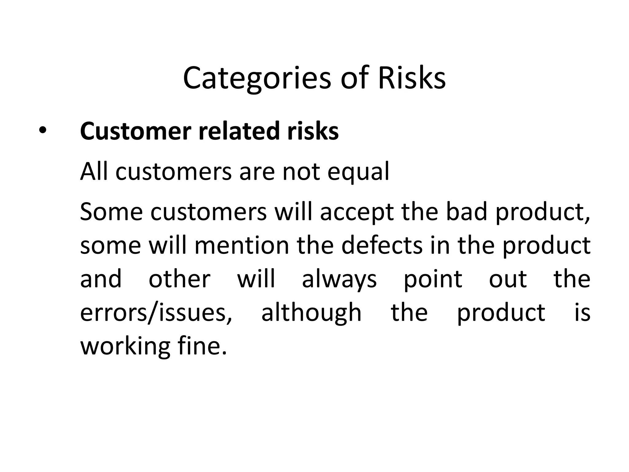 Categories of Risks
• Customer related risks
All customers are not equal
Some customers will accept the bad product,
some will mention the defects in the product
and other will always point out the
errors/issues, although the product is
working fine.
 