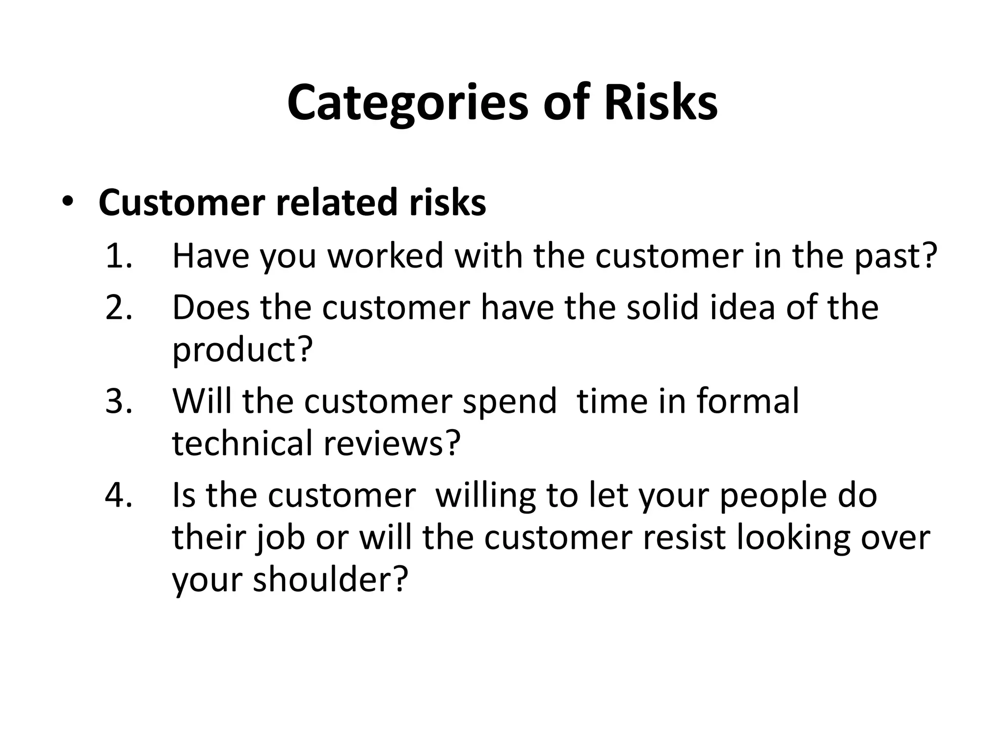 Categories of Risks
• Customer related risks
1. Have you worked with the customer in the past?
2. Does the customer have the solid idea of the
product?
3. Will the customer spend time in formal
technical reviews?
4. Is the customer willing to let your people do
their job or will the customer resist looking over
your shoulder?
 