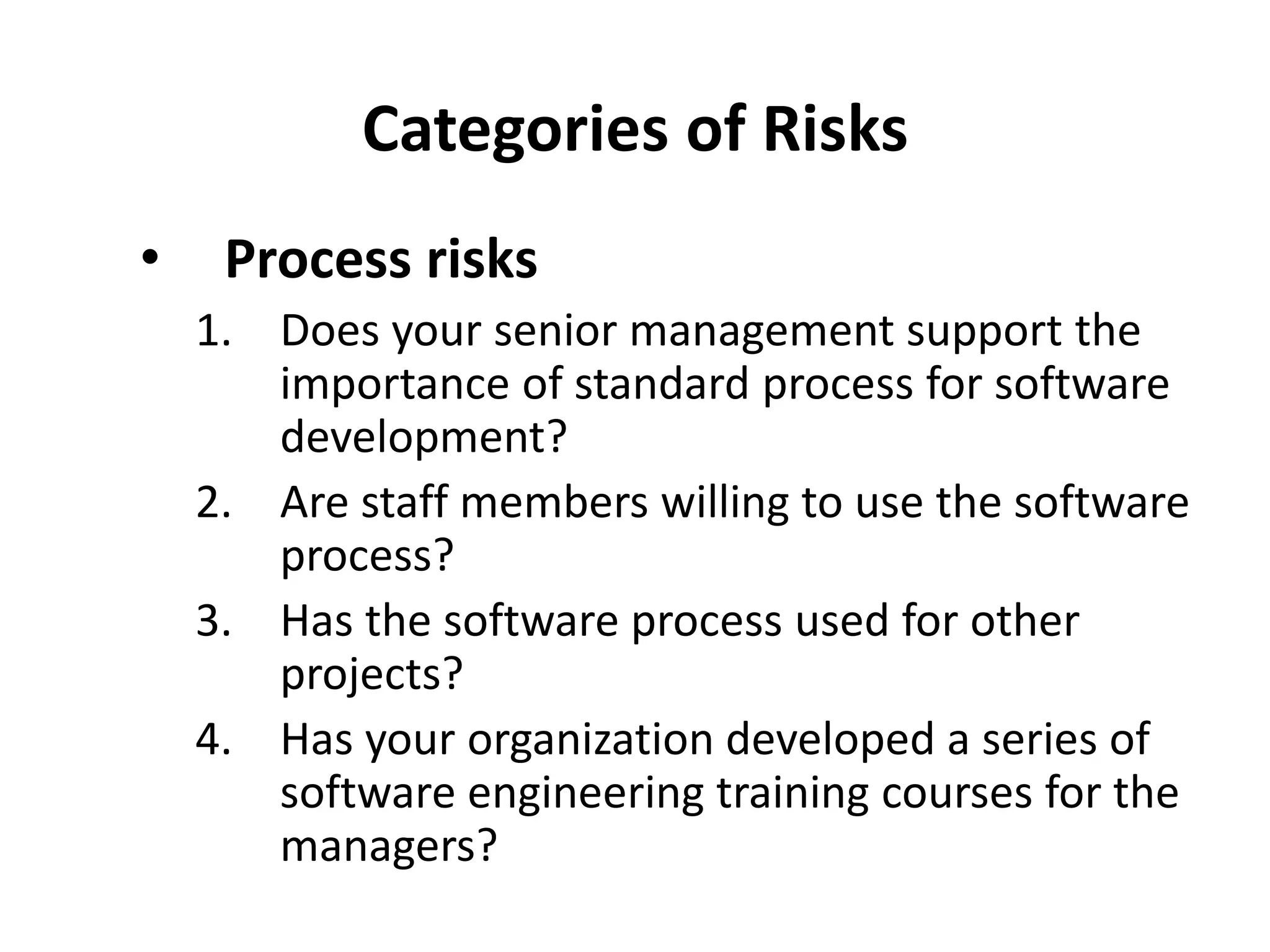 Categories of Risks
• Process risks
1. Does your senior management support the
importance of standard process for software
development?
2. Are staff members willing to use the software
process?
3. Has the software process used for other
projects?
4. Has your organization developed a series of
software engineering training courses for the
managers?
 