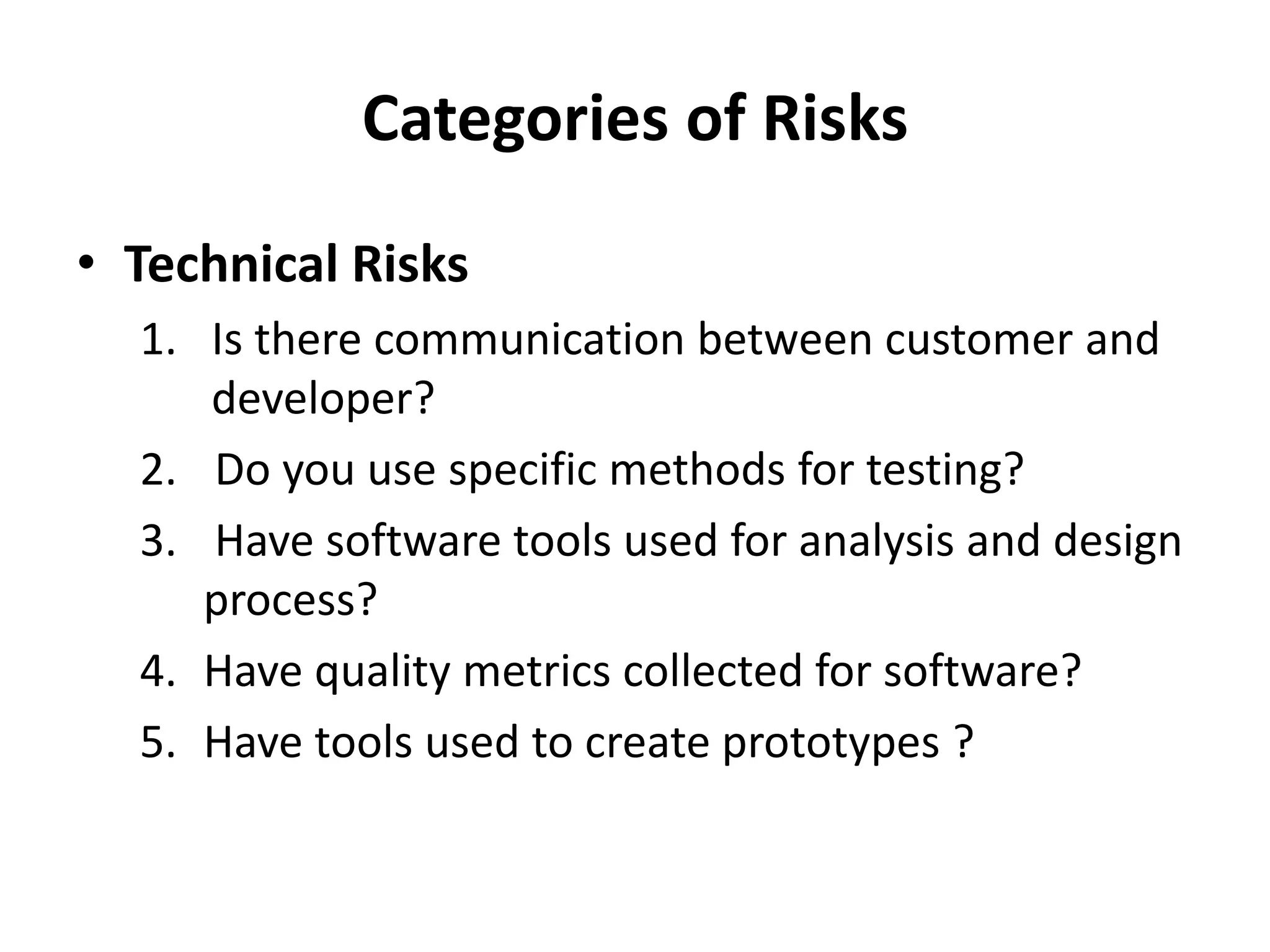 Categories of Risks
• Technical Risks
1. Is there communication between customer and
developer?
2. Do you use specific methods for testing?
3. Have software tools used for analysis and design
process?
4. Have quality metrics collected for software?
5. Have tools used to create prototypes ?
 