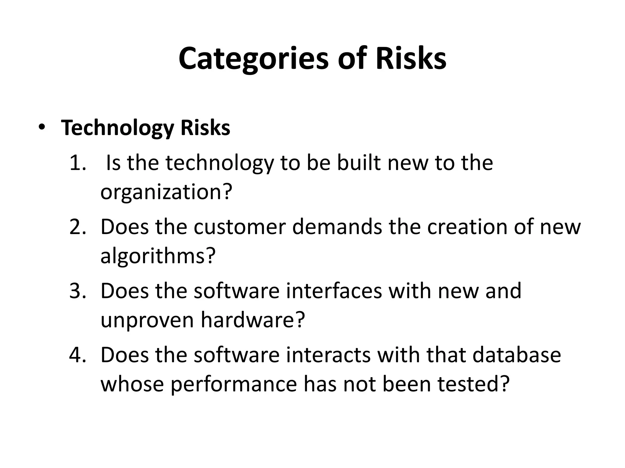 Categories of Risks
• Technology Risks
1. Is the technology to be built new to the
organization?
2. Does the customer demands the creation of new
algorithms?
3. Does the software interfaces with new and
unproven hardware?
4. Does the software interacts with that database
whose performance has not been tested?
 