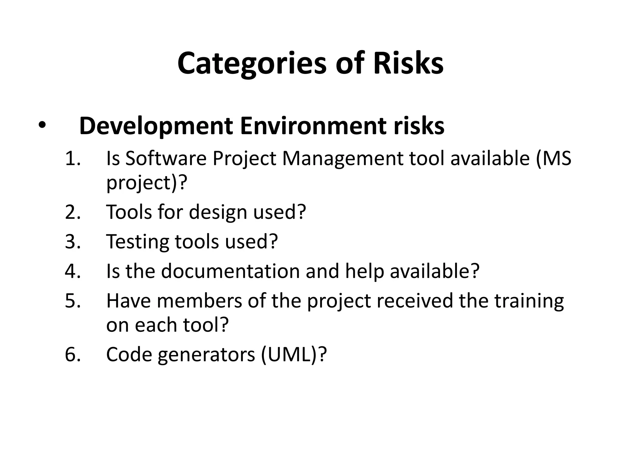 Categories of Risks
• Development Environment risks
1. Is Software Project Management tool available (MS
project)?
2. Tools for design used?
3. Testing tools used?
4. Is the documentation and help available?
5. Have members of the project received the training
on each tool?
6. Code generators (UML)?
 