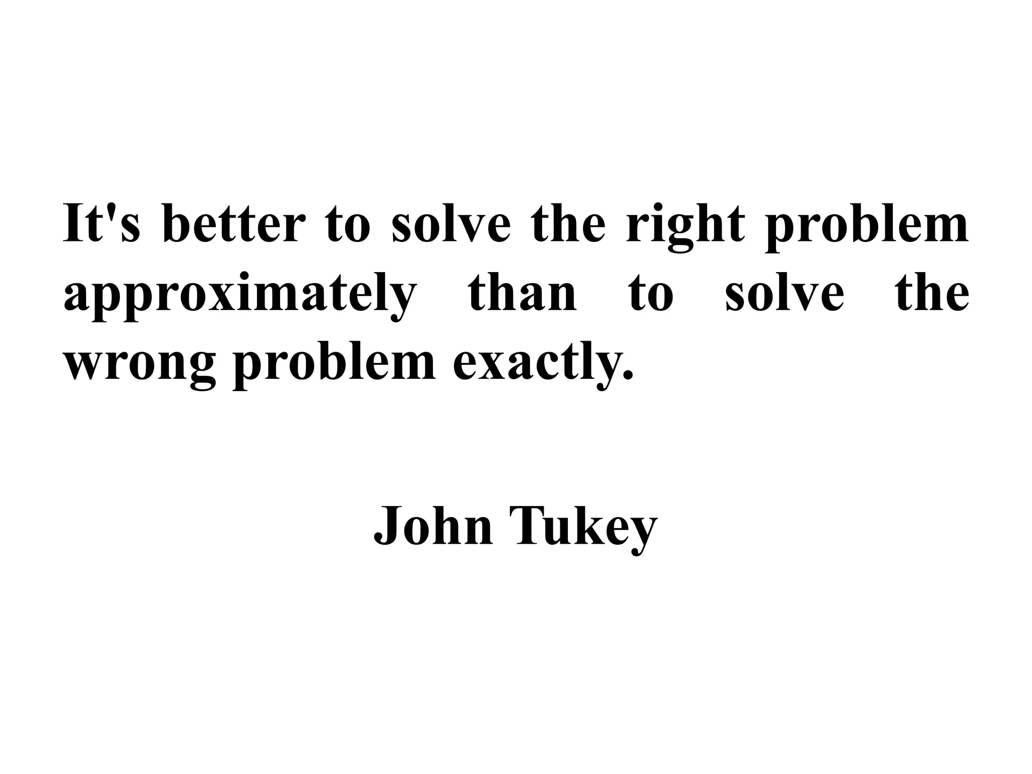 It's better to solve the right problem
approximately than to solve the
wrong problem exactly.
John Tukey
 