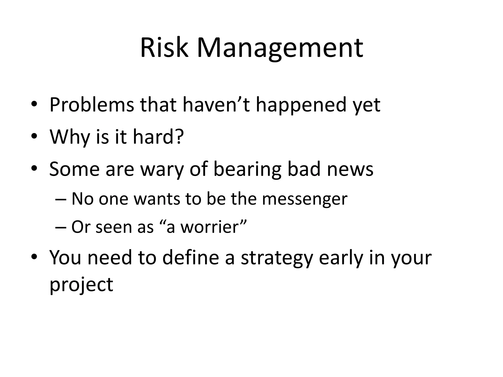 Risk Management
• Problems that haven’t happened yet
• Why is it hard?
• Some are wary of bearing bad news
– No one wants to be the messenger
– Or seen as “a worrier”
• You need to define a strategy early in your
project
 