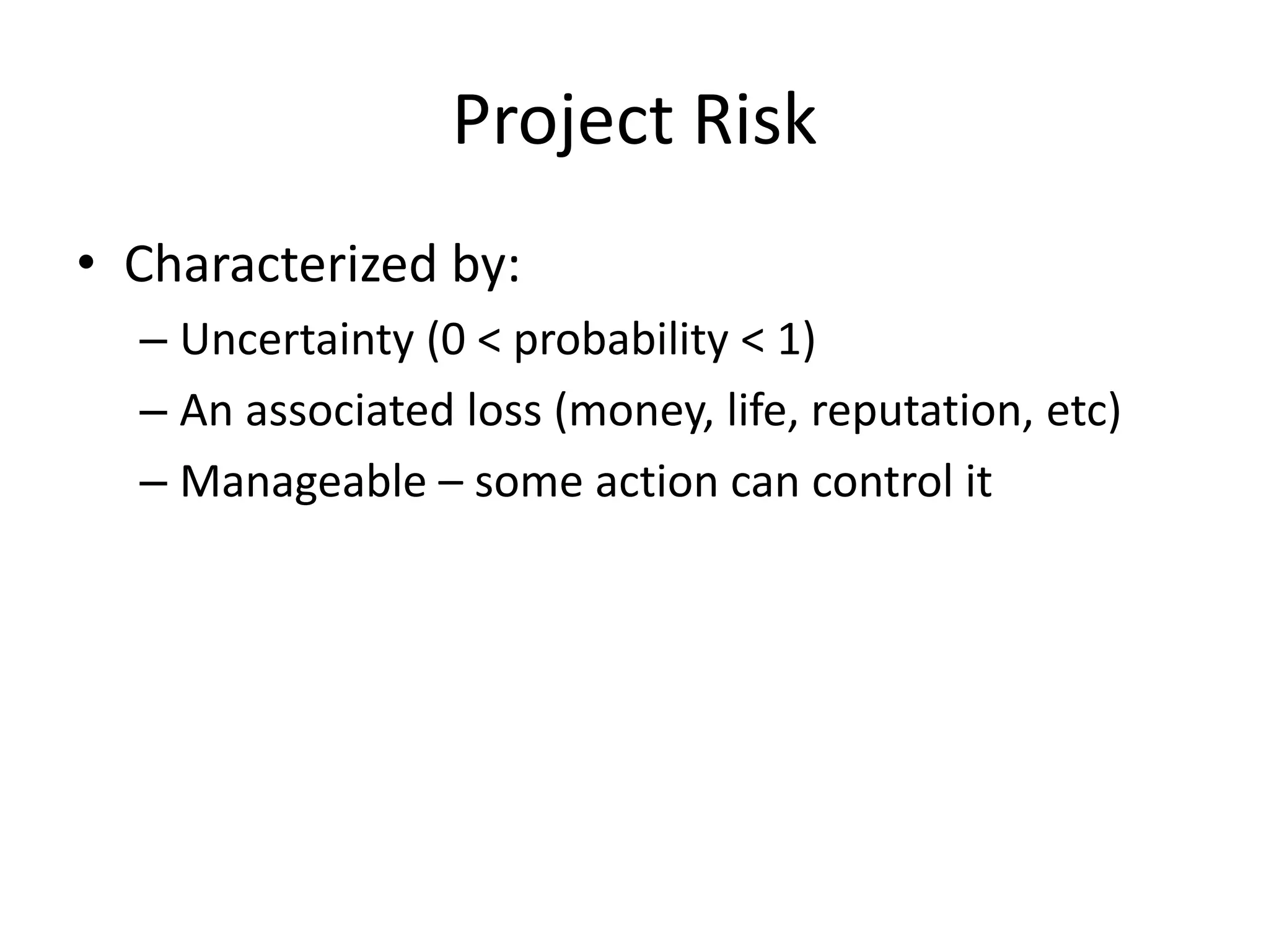 Project Risk
• Characterized by:
– Uncertainty (0 < probability < 1)
– An associated loss (money, life, reputation, etc)
– Manageable – some action can control it
 
