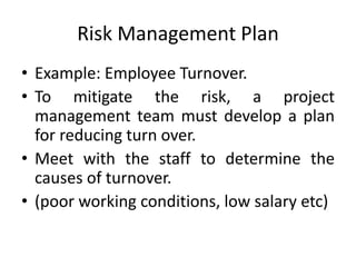Risk Management Plan
• Example: Employee Turnover.
• To mitigate the risk, a project
management team must develop a plan
for reducing turn over.
• Meet with the staff to determine the
causes of turnover.
• (poor working conditions, low salary etc)
 