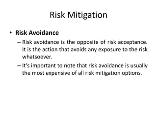 Risk Mitigation
• Risk Avoidance
– Risk avoidance is the opposite of risk acceptance.
It is the action that avoids any exposure to the risk
whatsoever.
– It’s important to note that risk avoidance is usually
the most expensive of all risk mitigation options.
 