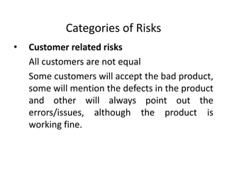 Categories of Risks
• Customer related risks
All customers are not equal
Some customers will accept the bad product,
some will mention the defects in the product
and other will always point out the
errors/issues, although the product is
working fine.
 