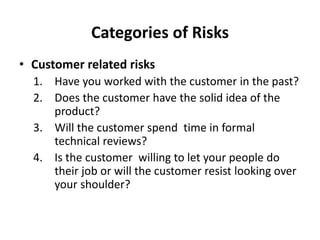 Categories of Risks
• Customer related risks
1. Have you worked with the customer in the past?
2. Does the customer have the solid idea of the
product?
3. Will the customer spend time in formal
technical reviews?
4. Is the customer willing to let your people do
their job or will the customer resist looking over
your shoulder?
 