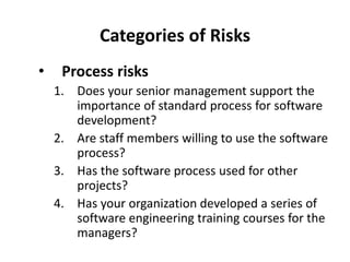 Categories of Risks
• Process risks
1. Does your senior management support the
importance of standard process for software
development?
2. Are staff members willing to use the software
process?
3. Has the software process used for other
projects?
4. Has your organization developed a series of
software engineering training courses for the
managers?
 