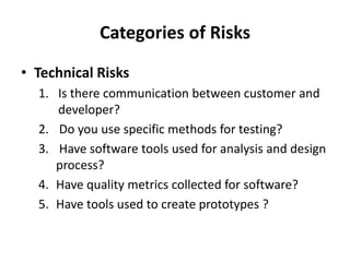 Categories of Risks
• Technical Risks
1. Is there communication between customer and
developer?
2. Do you use specific methods for testing?
3. Have software tools used for analysis and design
process?
4. Have quality metrics collected for software?
5. Have tools used to create prototypes ?
 