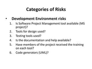 Categories of Risks
• Development Environment risks
1. Is Software Project Management tool available (MS
project)?
2. Tools for design used?
3. Testing tools used?
4. Is the documentation and help available?
5. Have members of the project received the training
on each tool?
6. Code generators (UML)?
 