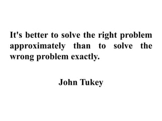 It's better to solve the right problem
approximately than to solve the
wrong problem exactly.
John Tukey
 