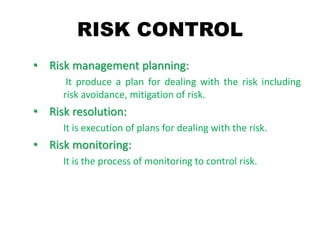 RISK CONTROL
• Risk management planning:
It produce a plan for dealing with the risk including
risk avoidance, mitigation of risk.
• Risk resolution:
It is execution of plans for dealing with the risk.
• Risk monitoring:
It is the process of monitoring to control risk.
 