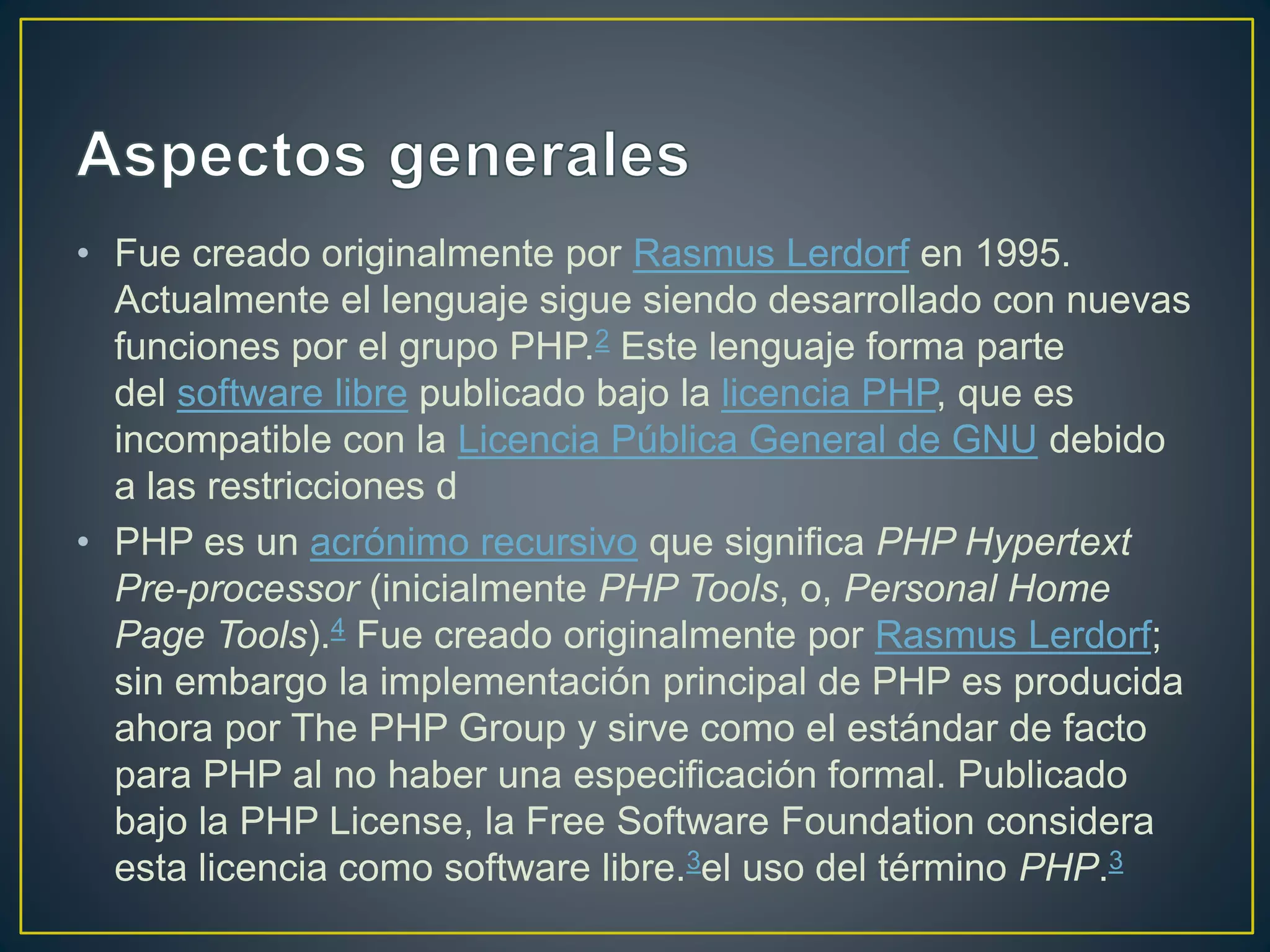 • Fue creado originalmente por Rasmus Lerdorf en 1995.
Actualmente el lenguaje sigue siendo desarrollado con nuevas
funciones por el grupo PHP.2 Este lenguaje forma parte
del software libre publicado bajo la licencia PHP, que es
incompatible con la Licencia Pública General de GNU debido
a las restricciones d
• PHP es un acrónimo recursivo que significa PHP Hypertext
Pre-processor (inicialmente PHP Tools, o, Personal Home
Page Tools).4 Fue creado originalmente por Rasmus Lerdorf;
sin embargo la implementación principal de PHP es producida
ahora por The PHP Group y sirve como el estándar de facto
para PHP al no haber una especificación formal. Publicado
bajo la PHP License, la Free Software Foundation considera
esta licencia como software libre.3el uso del término PHP.3
 