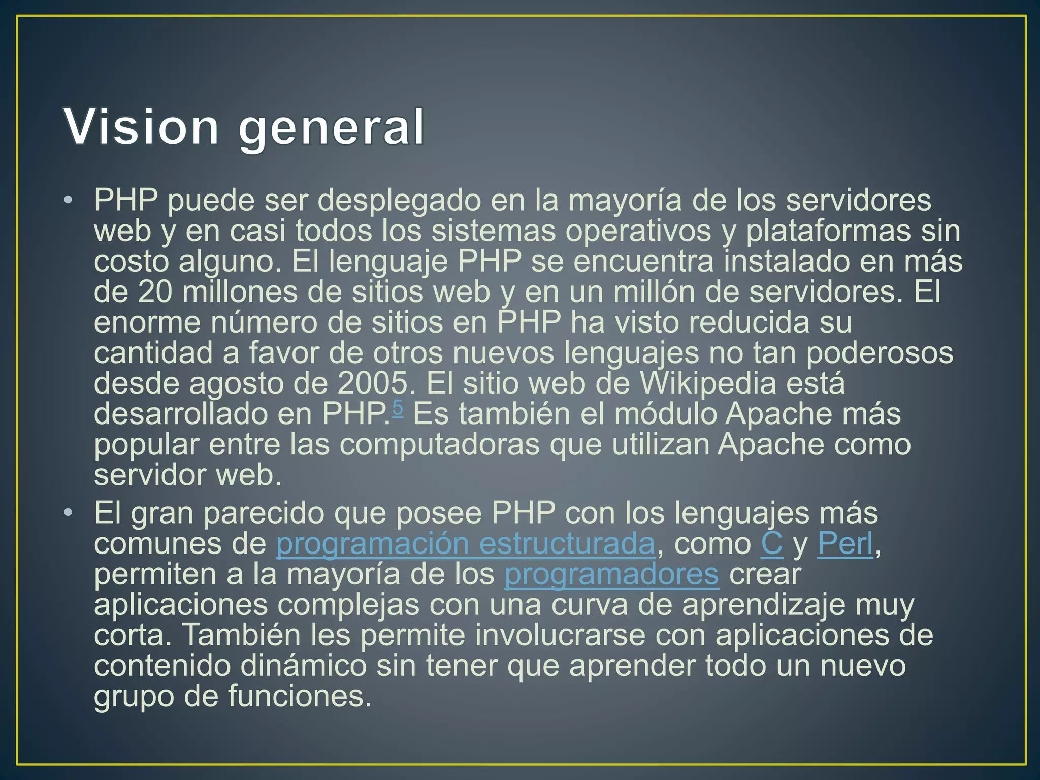 • PHP puede ser desplegado en la mayoría de los servidores
web y en casi todos los sistemas operativos y plataformas sin
costo alguno. El lenguaje PHP se encuentra instalado en más
de 20 millones de sitios web y en un millón de servidores. El
enorme número de sitios en PHP ha visto reducida su
cantidad a favor de otros nuevos lenguajes no tan poderosos
desde agosto de 2005. El sitio web de Wikipedia está
desarrollado en PHP.5 Es también el módulo Apache más
popular entre las computadoras que utilizan Apache como
servidor web.
• El gran parecido que posee PHP con los lenguajes más
comunes de programación estructurada, como C y Perl,
permiten a la mayoría de los programadores crear
aplicaciones complejas con una curva de aprendizaje muy
corta. También les permite involucrarse con aplicaciones de
contenido dinámico sin tener que aprender todo un nuevo
grupo de funciones.
 