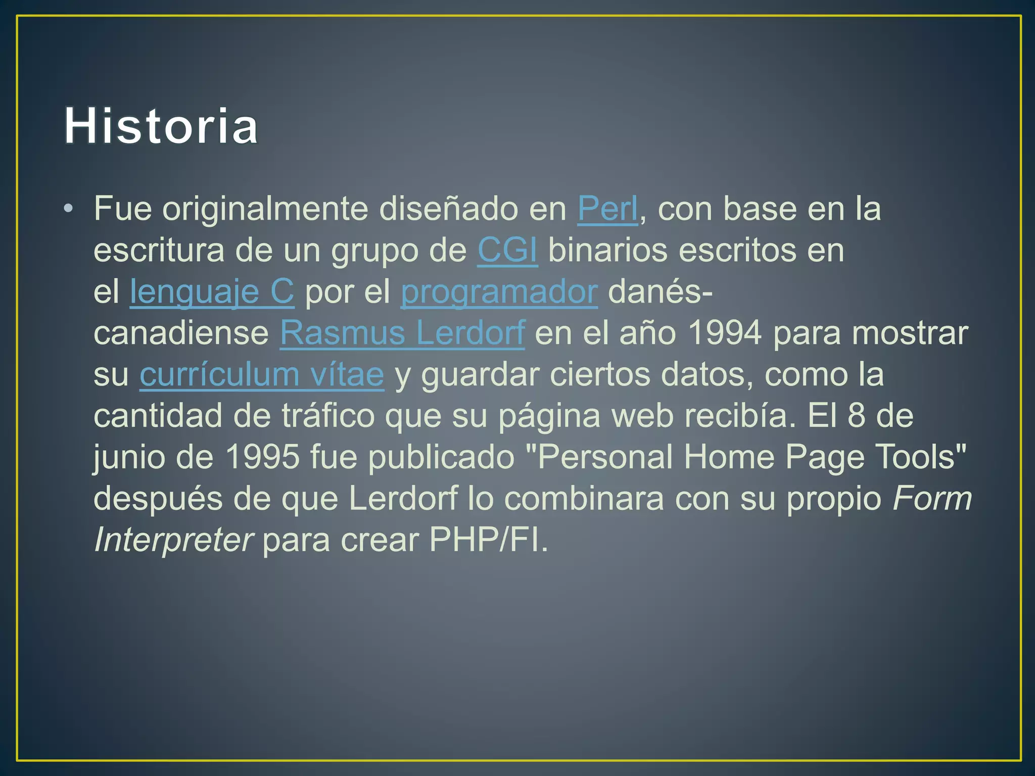 • Fue originalmente diseñado en Perl, con base en la
escritura de un grupo de CGI binarios escritos en
el lenguaje C por el programador danés-
canadiense Rasmus Lerdorf en el año 1994 para mostrar
su currículum vítae y guardar ciertos datos, como la
cantidad de tráfico que su página web recibía. El 8 de
junio de 1995 fue publicado "Personal Home Page Tools"
después de que Lerdorf lo combinara con su propio Form
Interpreter para crear PHP/FI.
 